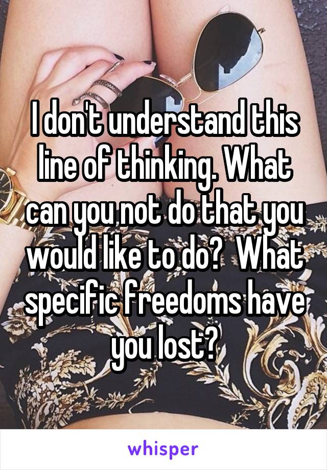 I don't understand this line of thinking. What can you not do that you would like to do?  What specific freedoms have you lost?