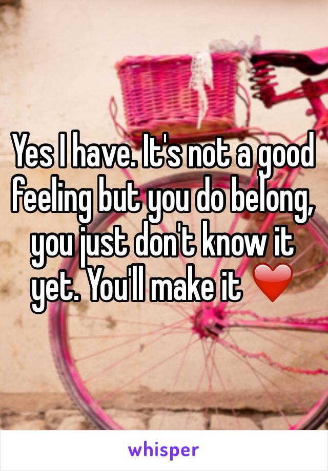 Yes I have. It's not a good feeling but you do belong, you just don't know it yet. You'll make it ❤️