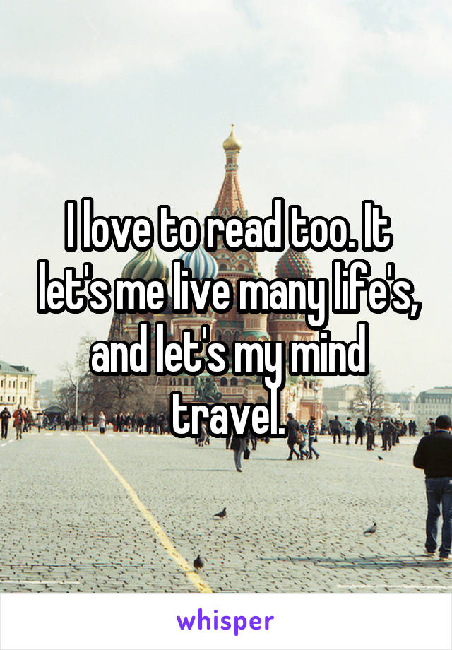 I love to read too. It let's me live many life's, and let's my mind travel.