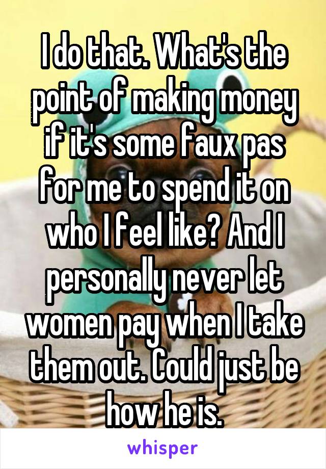 I do that. What's the point of making money if it's some faux pas for me to spend it on who I feel like? And I personally never let women pay when I take them out. Could just be how he is.