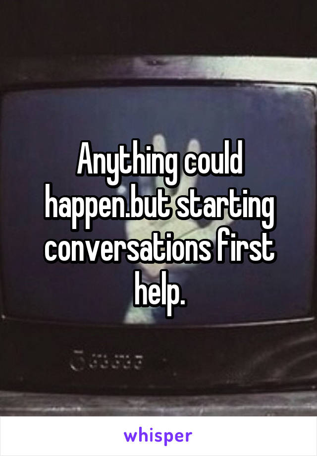 Anything could happen.but starting conversations first help.