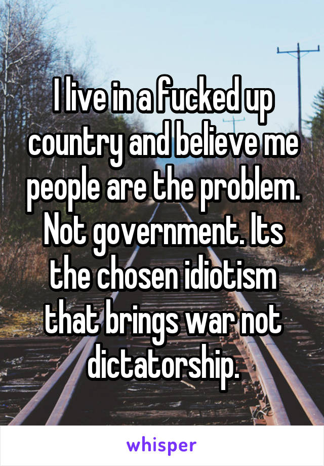 I live in a fucked up country and believe me people are the problem. Not government. Its the chosen idiotism that brings war not dictatorship.