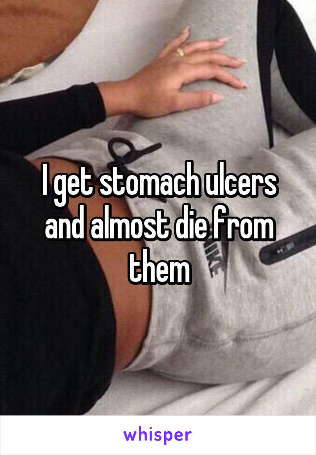 I get stomach ulcers and almost die from them