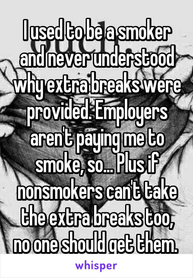 I used to be a smoker and never understood why extra breaks were provided. Employers aren't paying me to smoke, so... Plus if nonsmokers can't take the extra breaks too, no one should get them. 