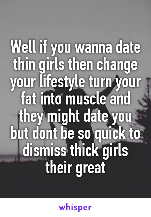 Well if you wanna date thin girls then change your lifestyle turn your fat into muscle and they might date you but dont be so quick to dismiss thick girls their great