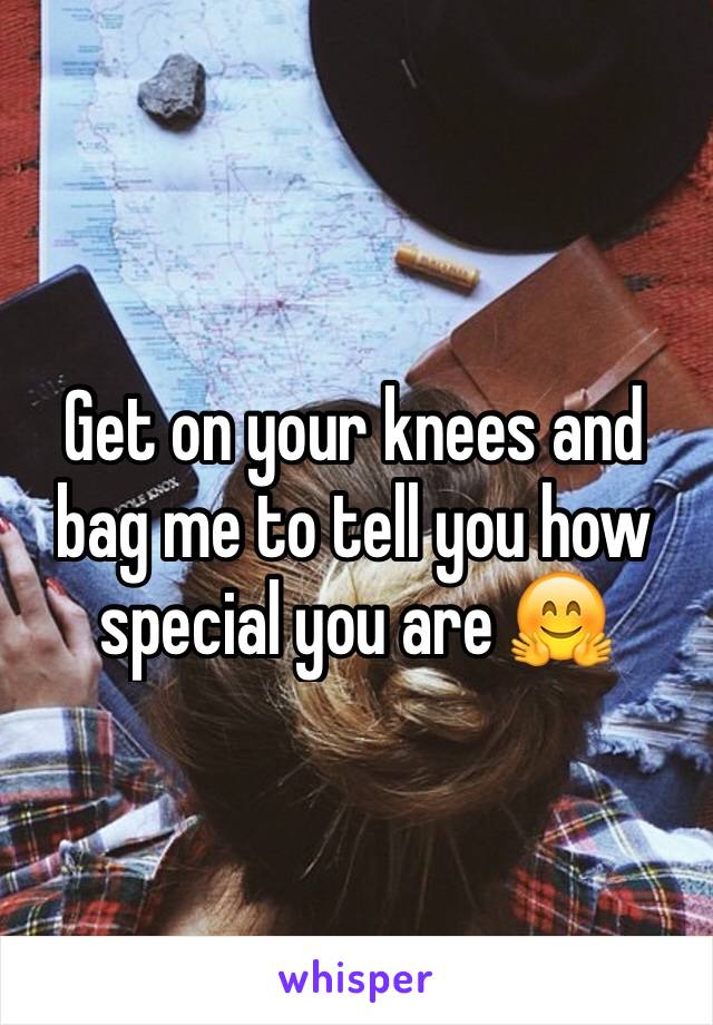 Get on your knees and bag me to tell you how special you are 🤗