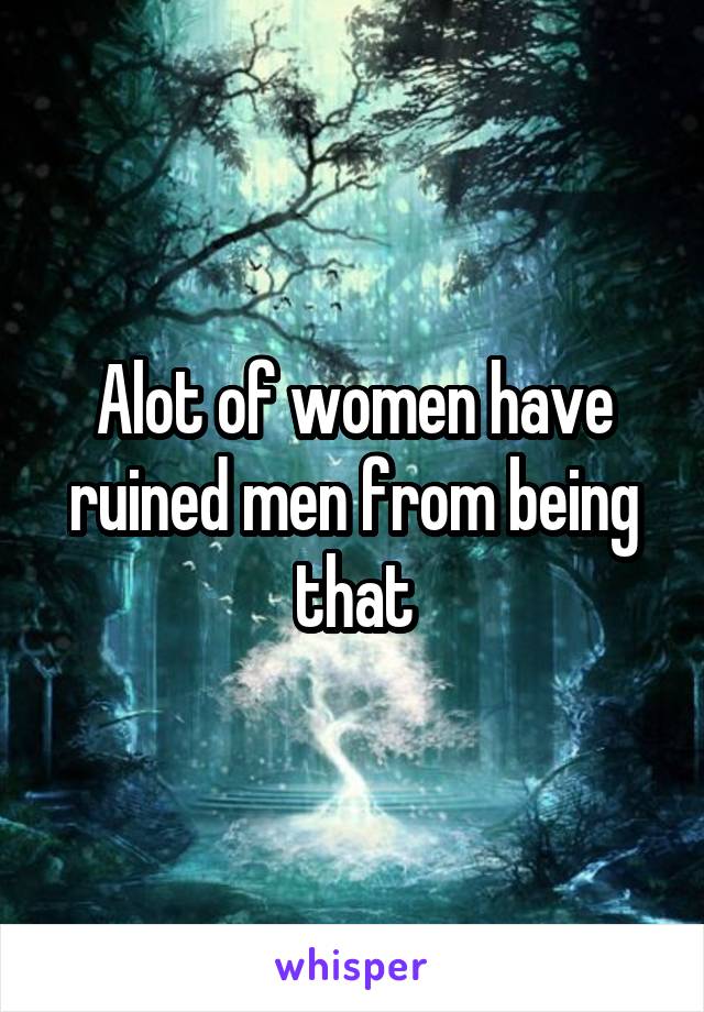 Alot of women have ruined men from being that