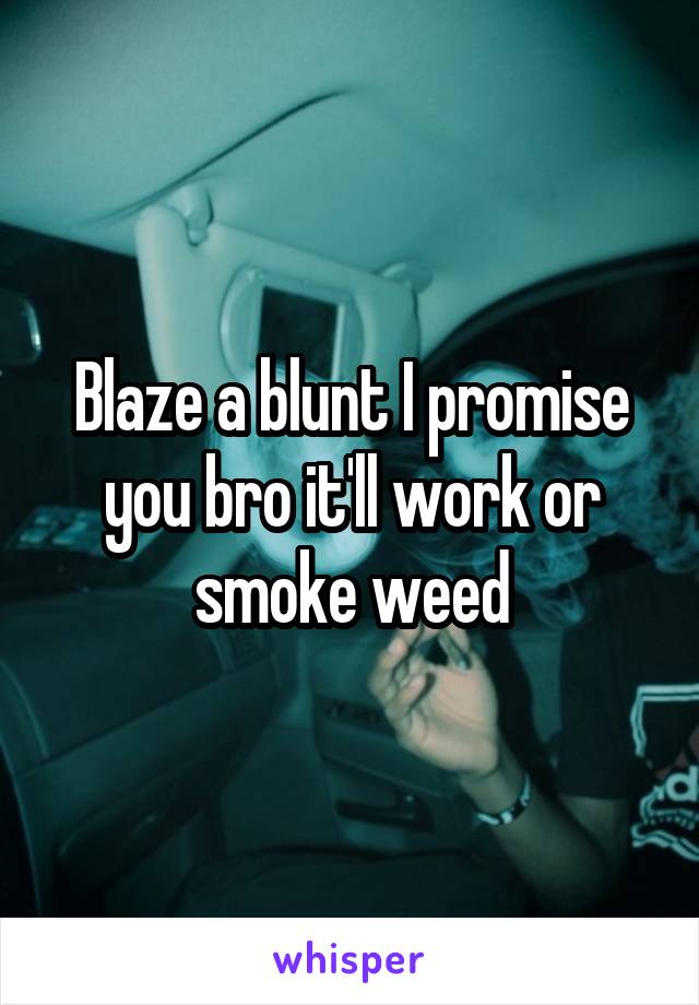 Blaze a blunt I promise you bro it'll work or smoke weed