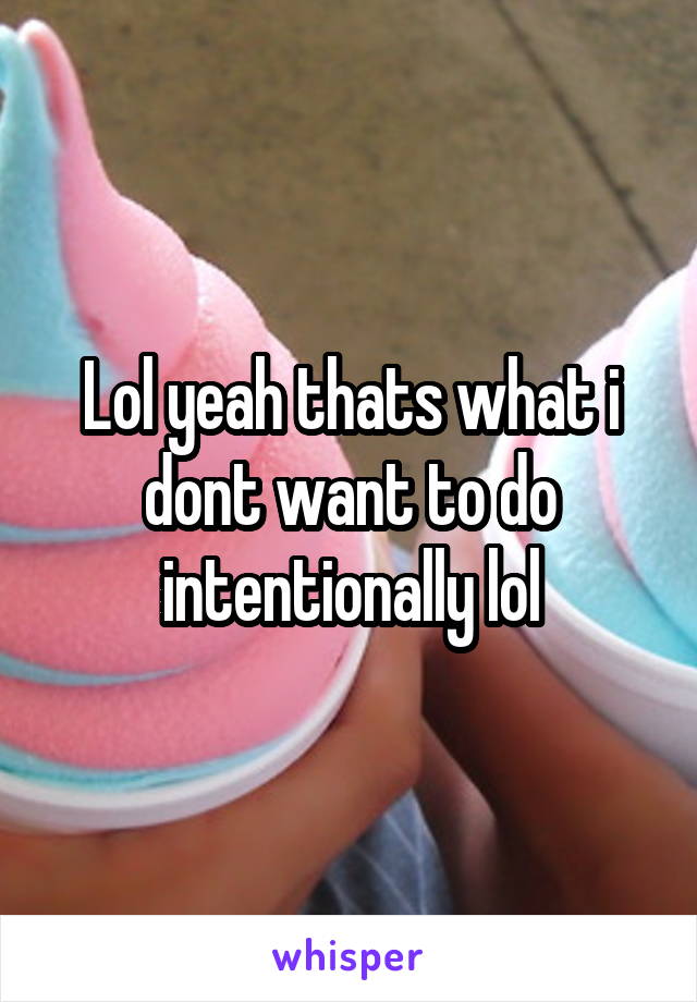 Lol yeah thats what i dont want to do intentionally lol