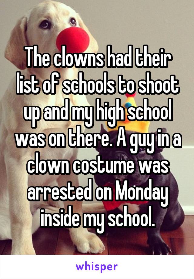The clowns had their list of schools to shoot up and my high school was on there. A guy in a clown costume was arrested on Monday inside my school.