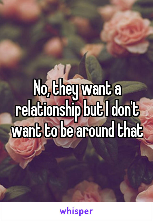 No, they want a relationship but I don't want to be around that