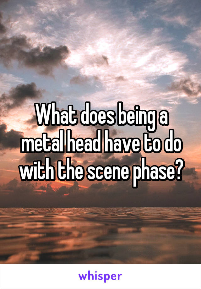 What does being a metal head have to do with the scene phase?