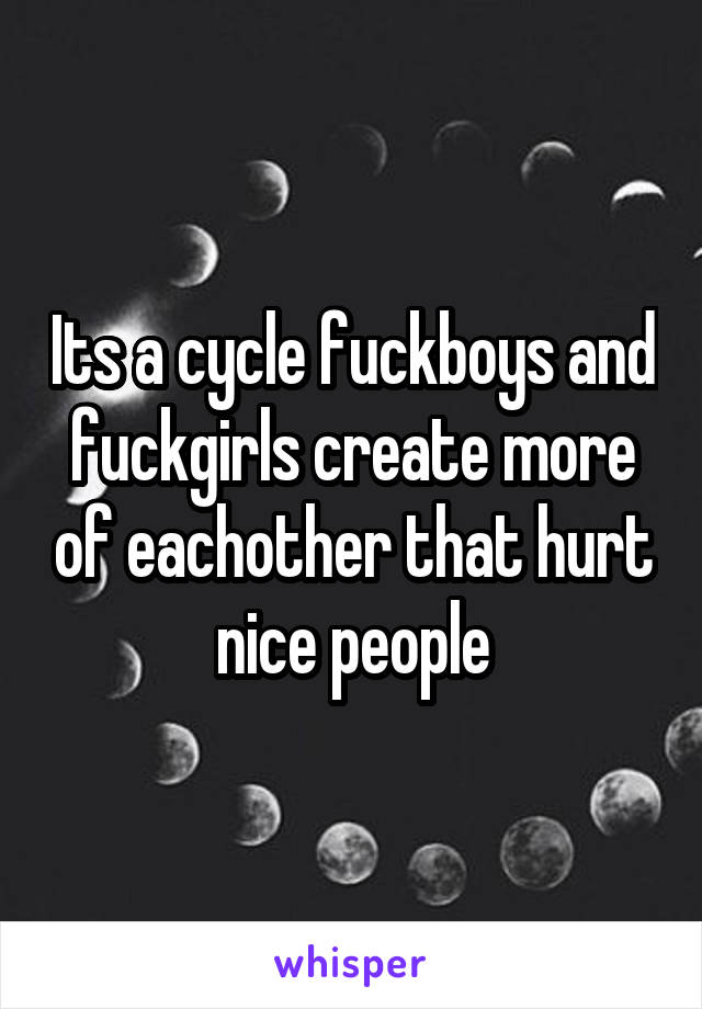 Its a cycle fuckboys and fuckgirls create more of eachother that hurt nice people
