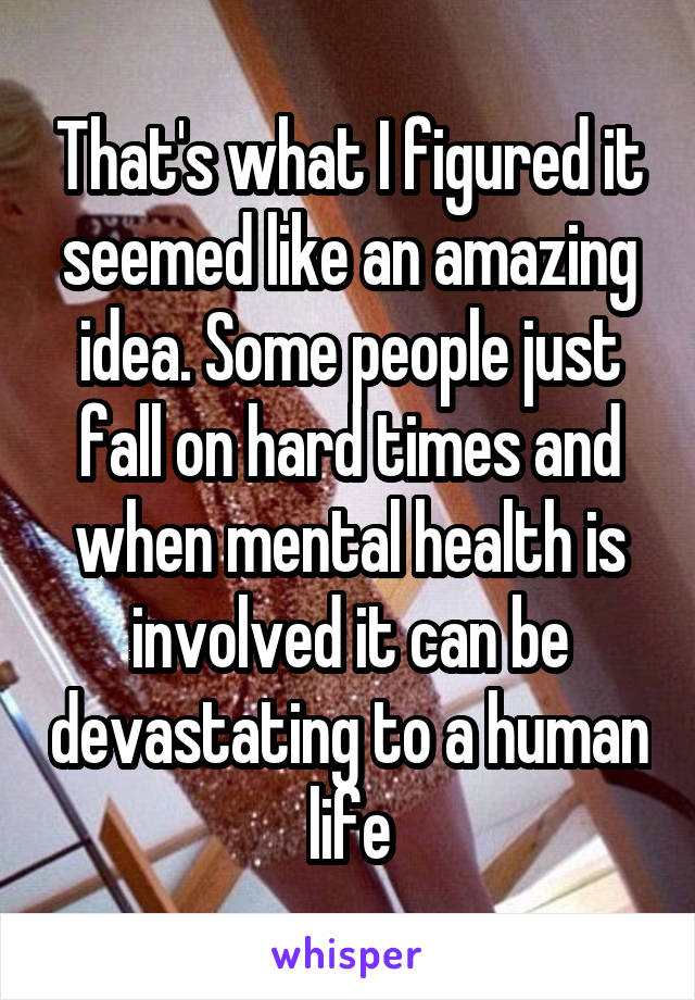 That's what I figured it seemed like an amazing idea. Some people just fall on hard times and when mental health is involved it can be devastating to a human life