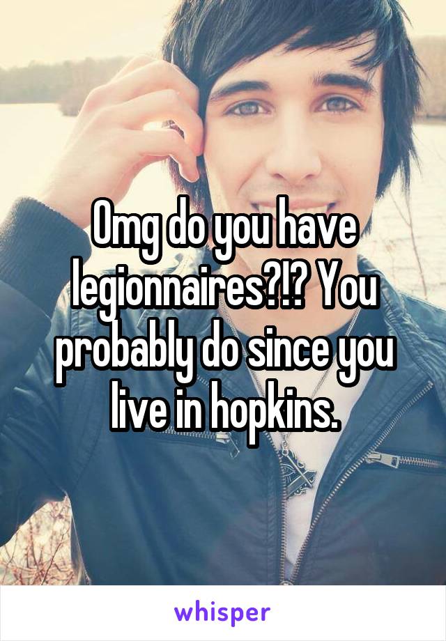 Omg do you have legionnaires?!? You probably do since you live in hopkins.