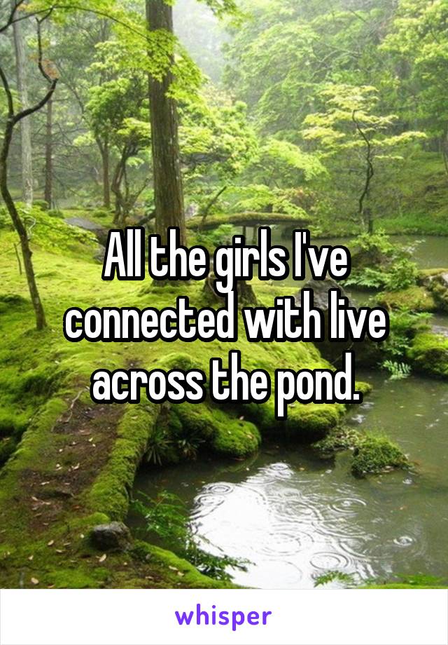 All the girls I've connected with live across the pond.