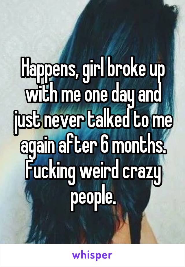 Happens, girl broke up with me one day and just never talked to me again after 6 months. Fucking weird crazy people.