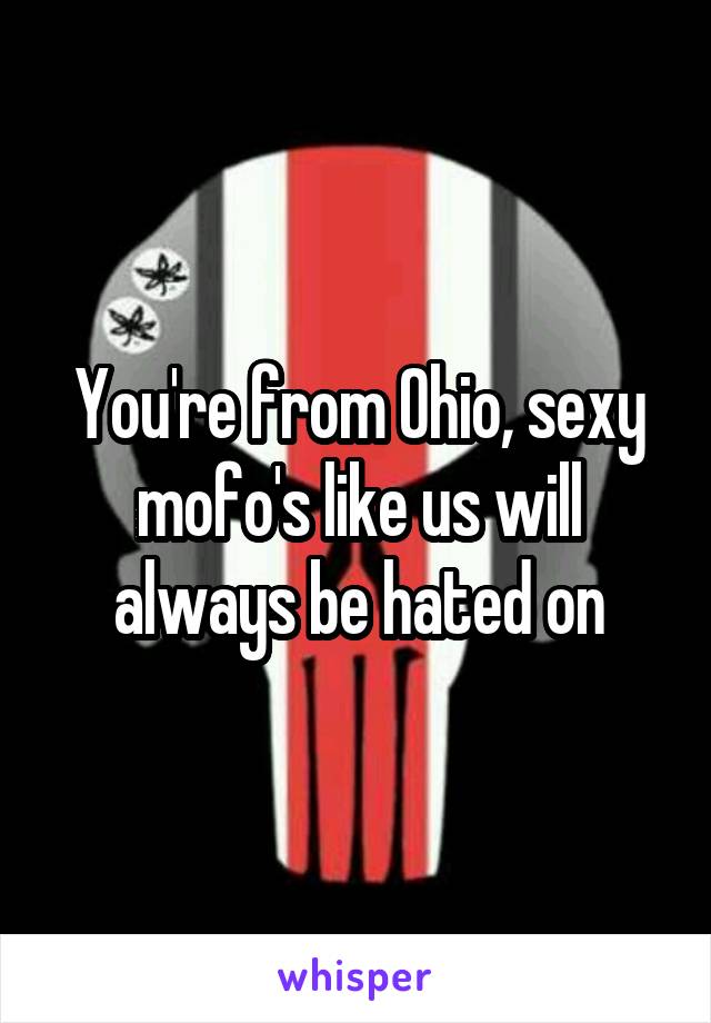 You're from Ohio, sexy mofo's like us will always be hated on