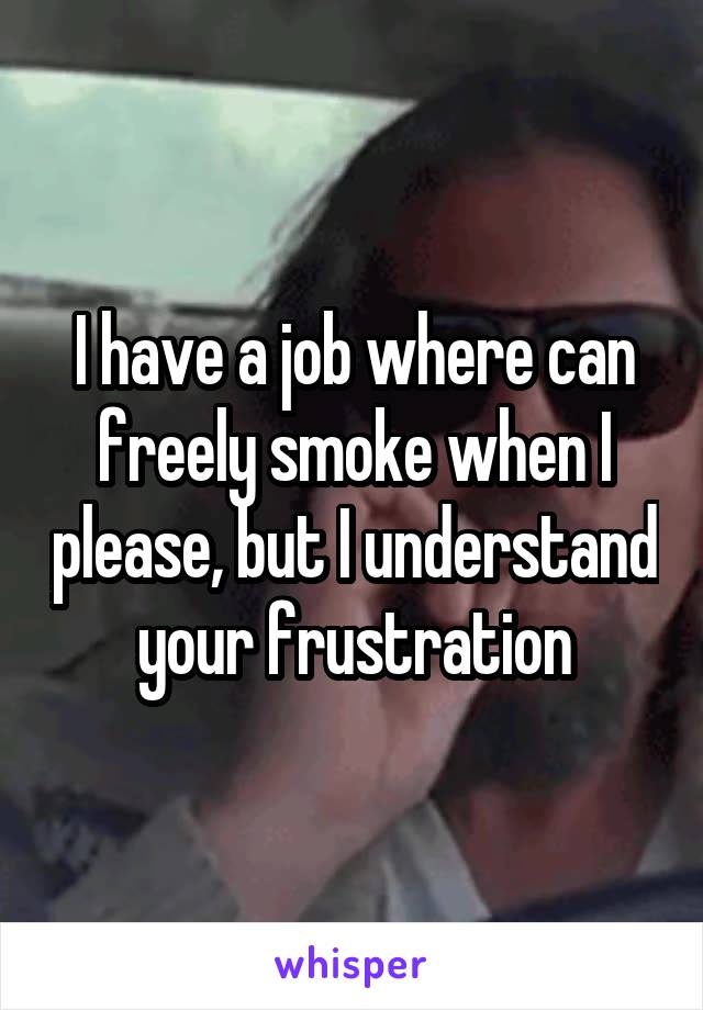 I have a job where can freely smoke when I please, but I understand your frustration