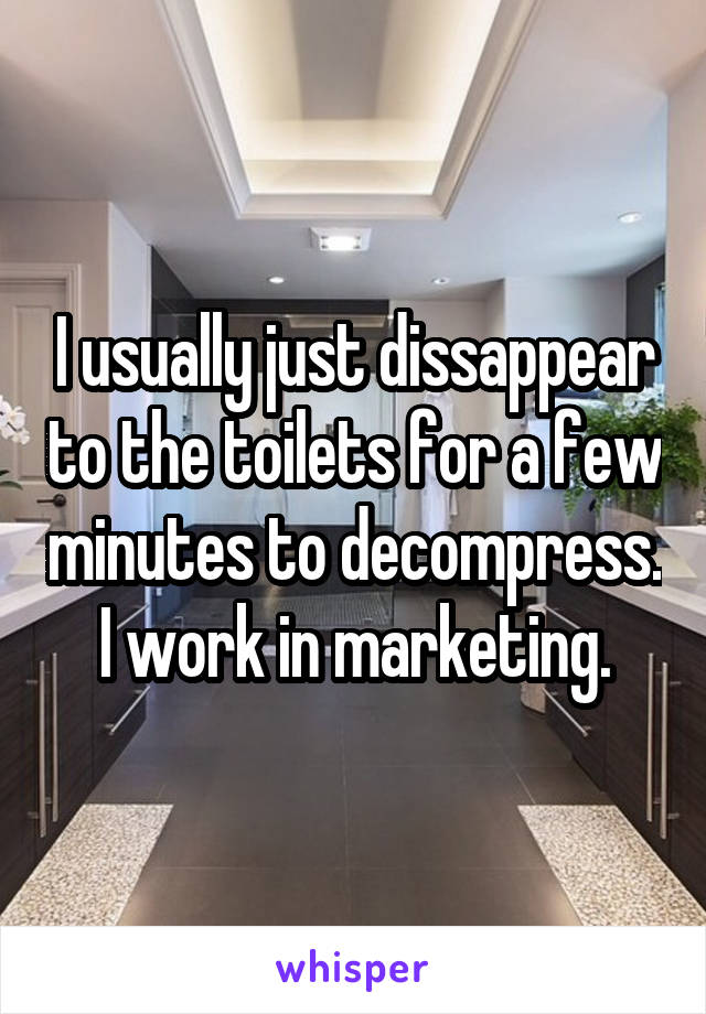 I usually just dissappear to the toilets for a few minutes to decompress. I work in marketing.