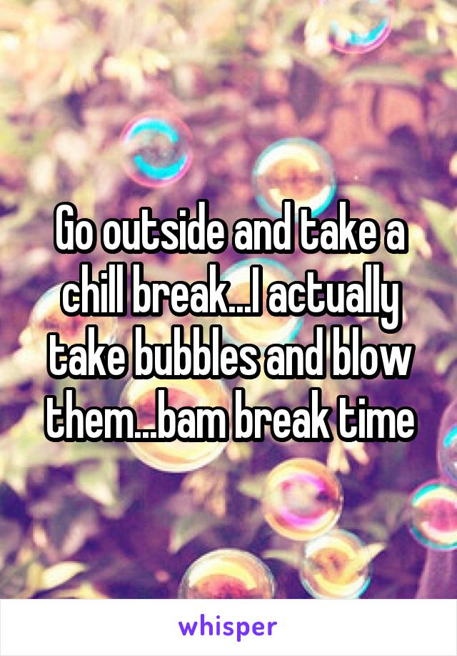 Go outside and take a chill break...I actually take bubbles and blow them...bam break time