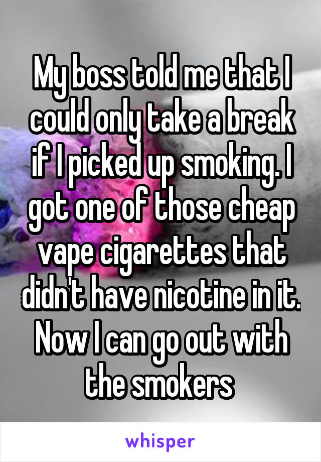 My boss told me that I could only take a break if I picked up smoking. I got one of those cheap vape cigarettes that didn't have nicotine in it. Now I can go out with the smokers 