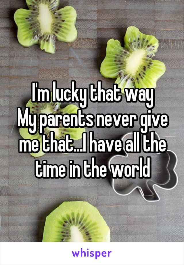 I'm lucky that way
My parents never give me that...I have all the time in the world