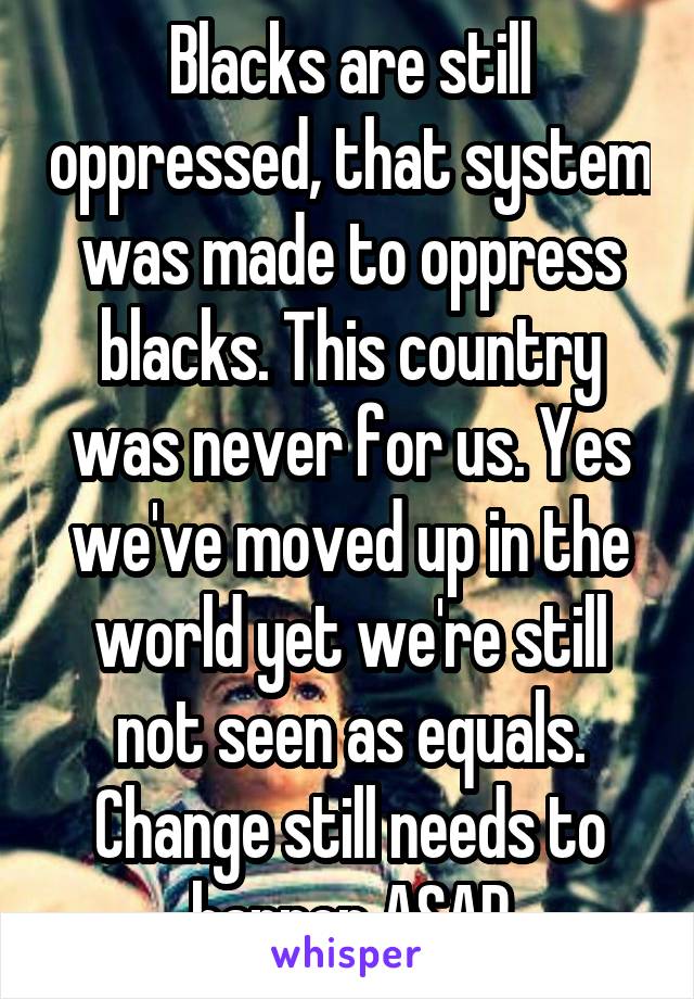 Blacks are still oppressed, that system was made to oppress blacks. This country was never for us. Yes we've moved up in the world yet we're still not seen as equals. Change still needs to happen ASAP