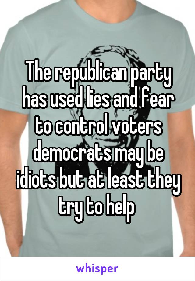 The republican party has used lies and fear to control voters democrats may be idiots but at least they try to help 