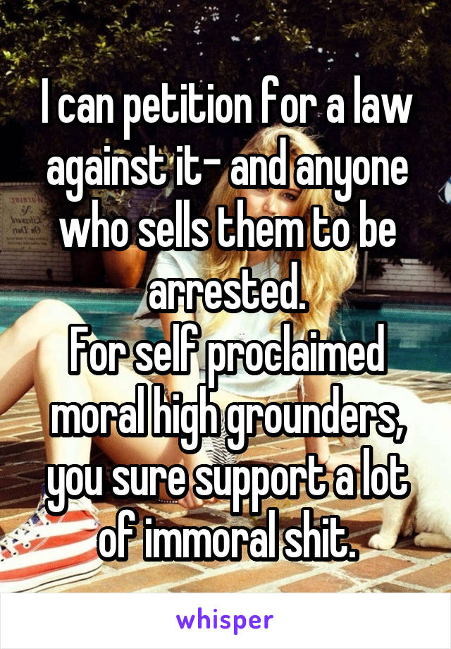 I can petition for a law against it- and anyone who sells them to be arrested.
For self proclaimed moral high grounders, you sure support a lot of immoral shit.