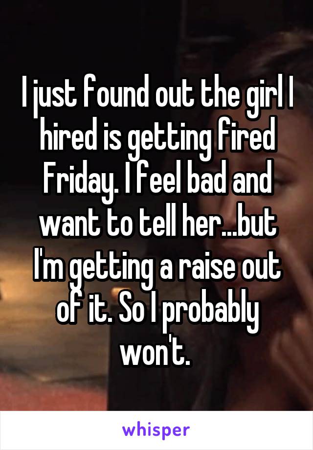 I just found out the girl I hired is getting fired Friday. I feel bad and want to tell her...but I'm getting a raise out of it. So I probably won't. 