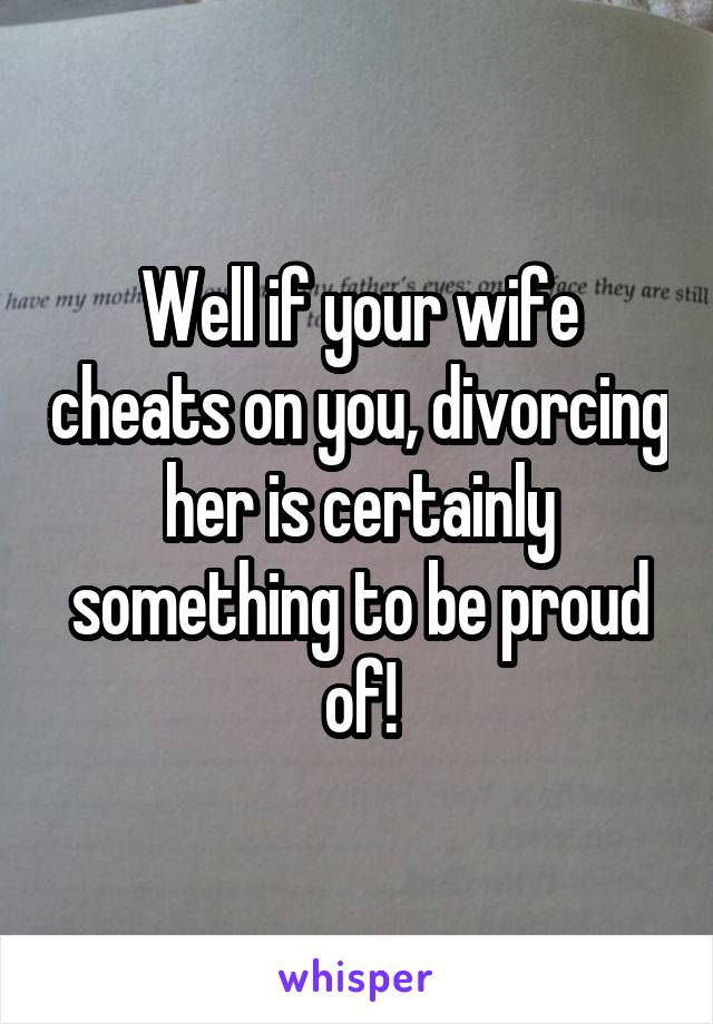 Well if your wife cheats on you, divorcing her is certainly something to be proud of!