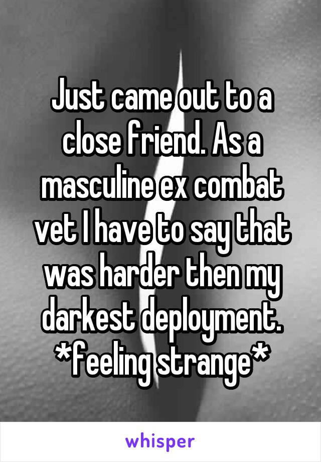 Just came out to a close friend. As a masculine ex combat vet I have to say that was harder then my darkest deployment. *feeling strange*