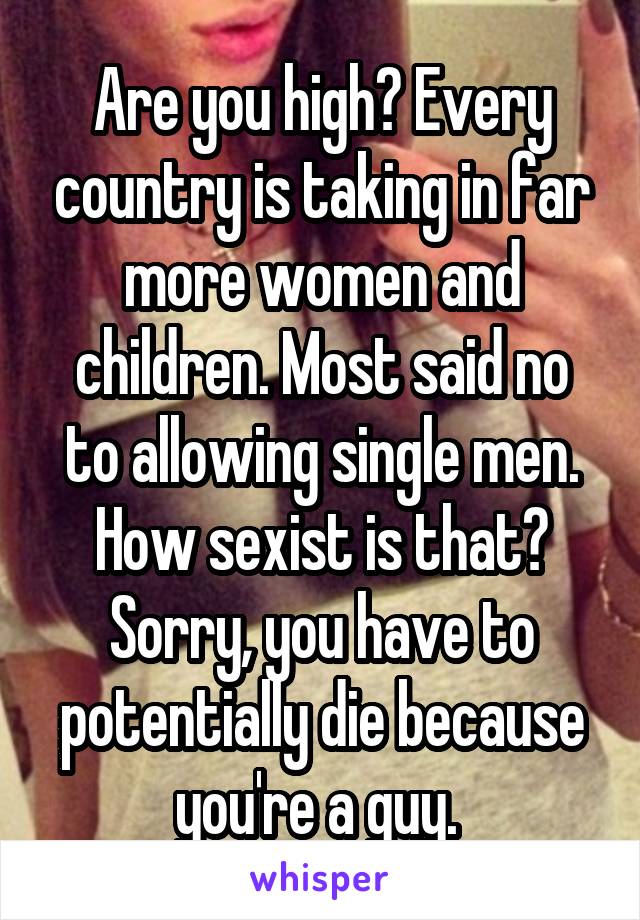 Are you high? Every country is taking in far more women and children. Most said no to allowing single men. How sexist is that? Sorry, you have to potentially die because you're a guy. 