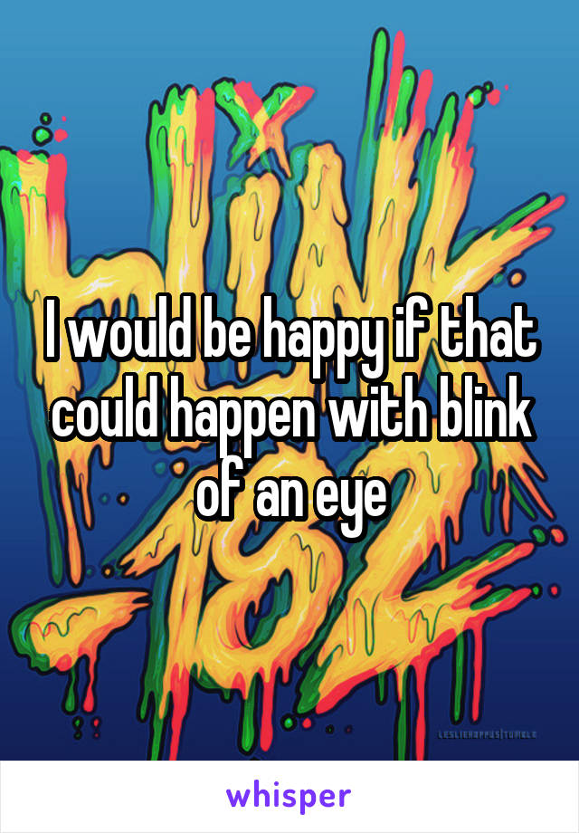 I would be happy if that could happen with blink of an eye
