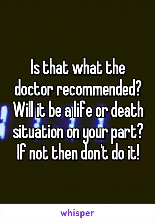 Is that what the doctor recommended? Will it be a life or death situation on your part? If not then don't do it!