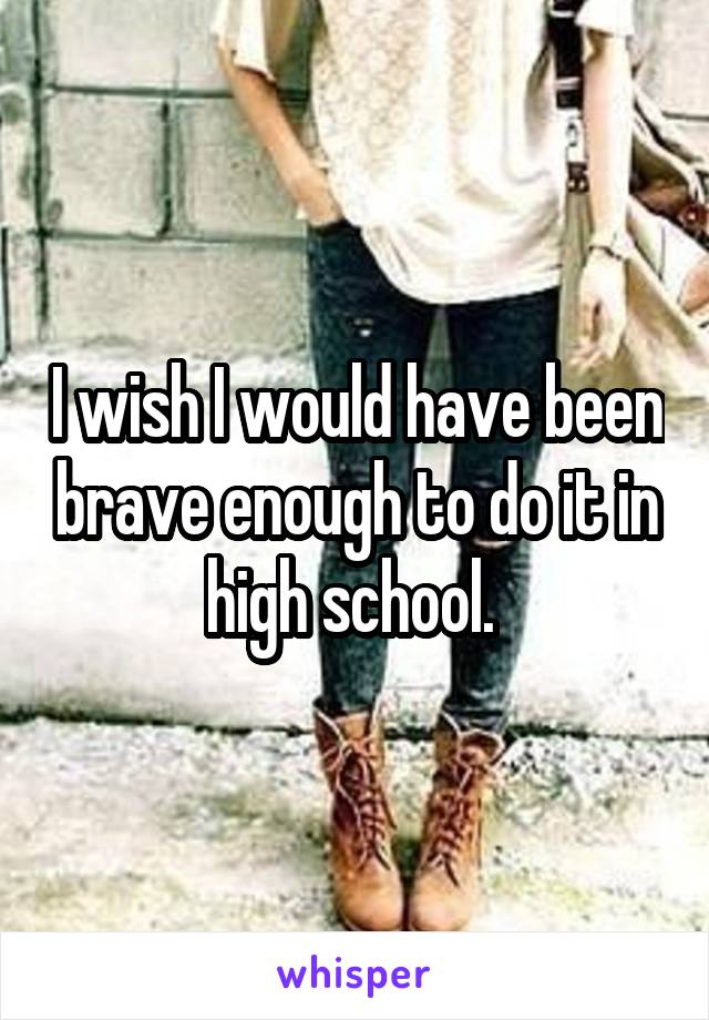 I wish I would have been brave enough to do it in high school. 