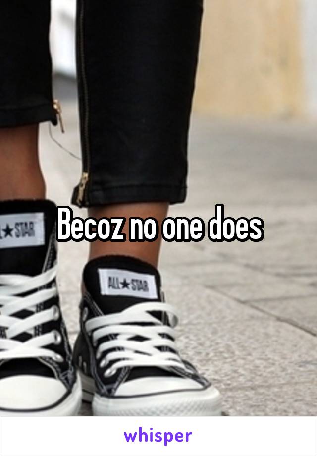 Becoz no one does