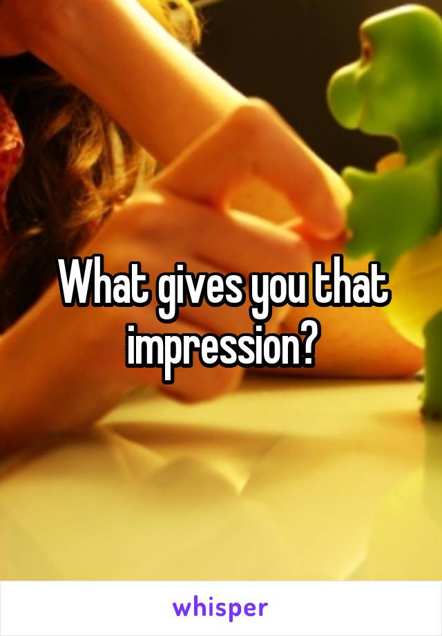 What gives you that impression?