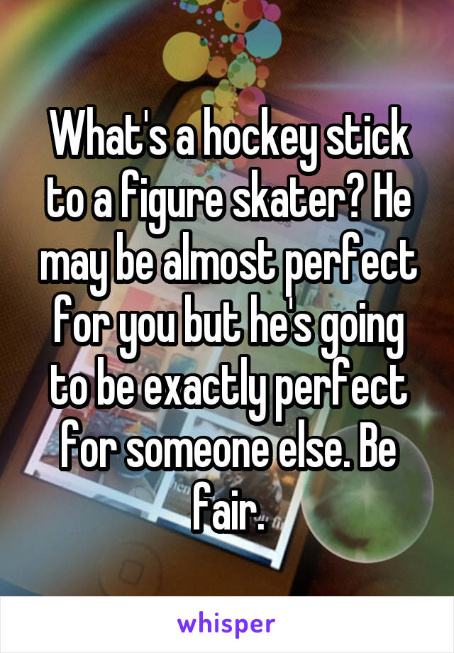 What's a hockey stick to a figure skater? He may be almost perfect for you but he's going to be exactly perfect for someone else. Be fair.