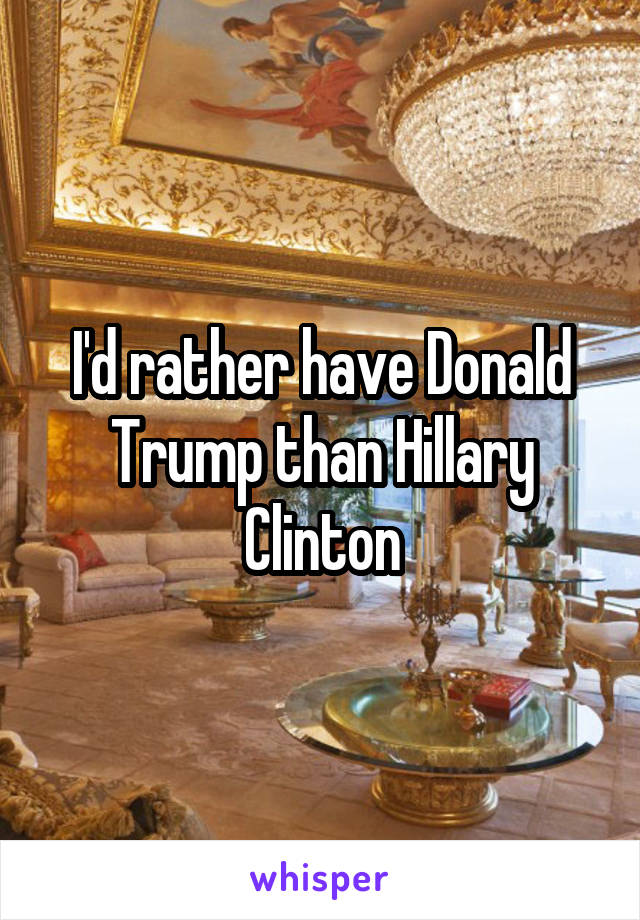 I'd rather have Donald Trump than Hillary Clinton