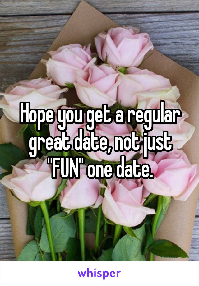 Hope you get a regular great date, not just "FUN" one date.