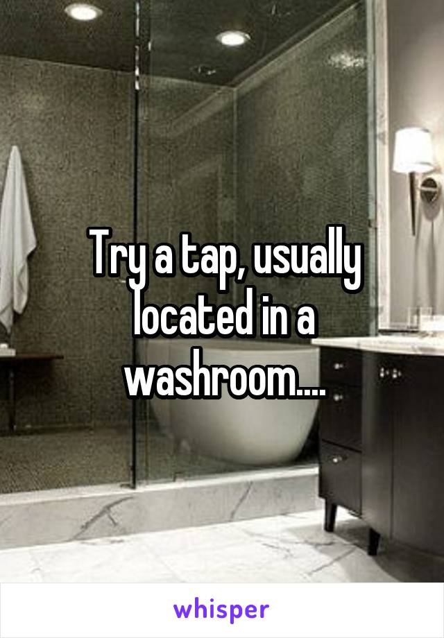 Try a tap, usually located in a washroom....