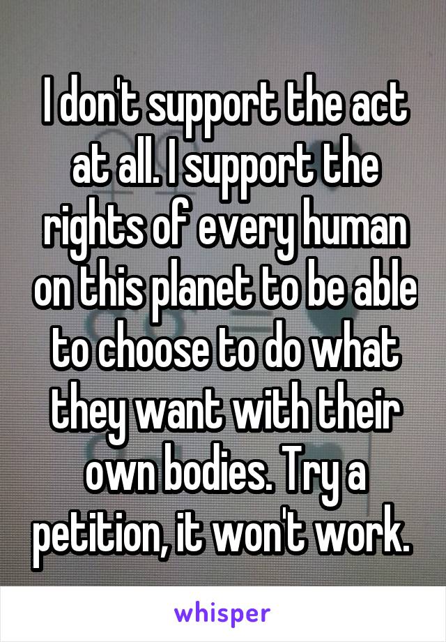 I don't support the act at all. I support the rights of every human on this planet to be able to choose to do what they want with their own bodies. Try a petition, it won't work. 