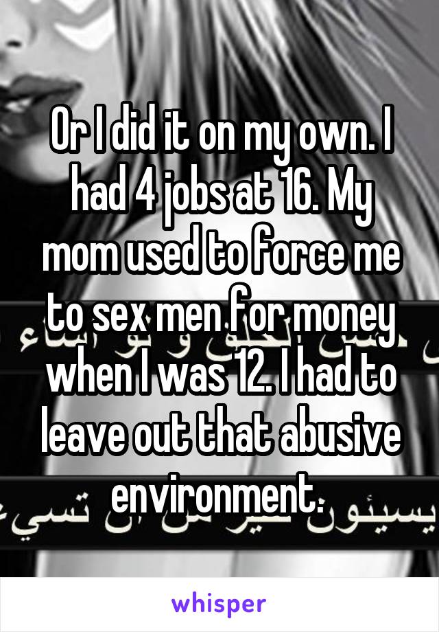 Or I did it on my own. I had 4 jobs at 16. My mom used to force me to sex men for money when I was 12. I had to leave out that abusive environment. 