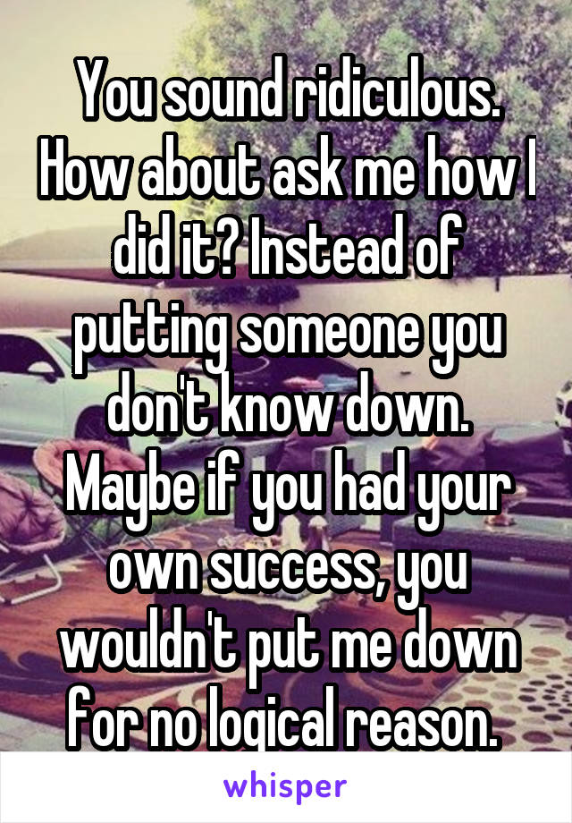 You sound ridiculous. How about ask me how I did it? Instead of putting someone you don't know down. Maybe if you had your own success, you wouldn't put me down for no logical reason. 