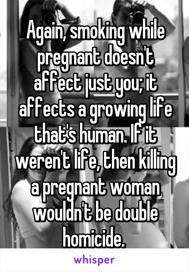 Again, smoking while pregnant doesn't affect just you; it affects a growing life that's human. If it weren't life, then killing a pregnant woman wouldn't be double homicide. 