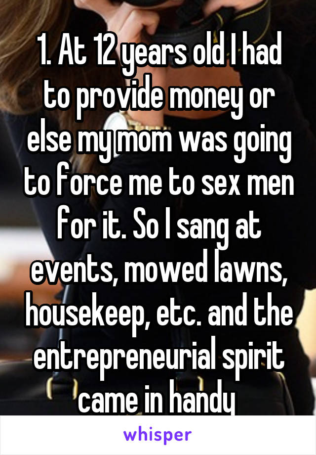 1. At 12 years old I had to provide money or else my mom was going to force me to sex men for it. So I sang at events, mowed lawns, housekeep, etc. and the entrepreneurial spirit came in handy 