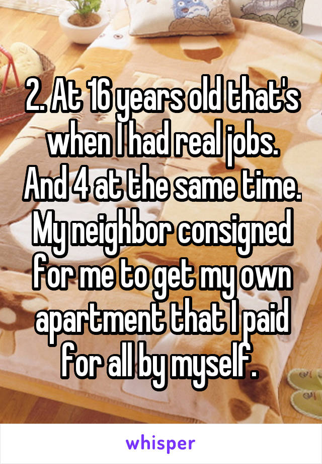 2. At 16 years old that's when I had real jobs. And 4 at the same time. My neighbor consigned for me to get my own apartment that I paid for all by myself. 