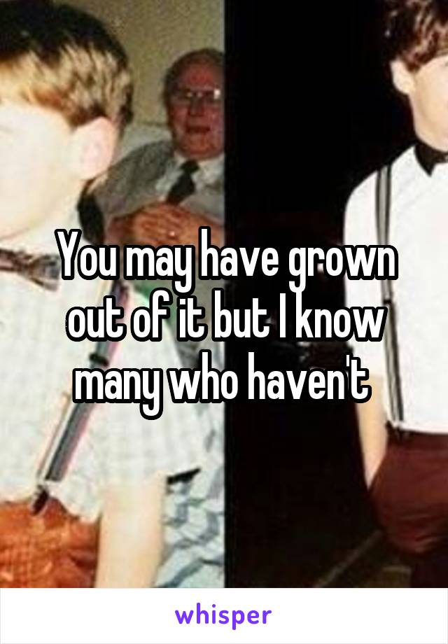 You may have grown out of it but I know many who haven't 